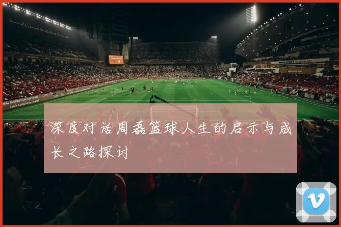 深度对话周磊篮球人生的启示与成长之路探讨